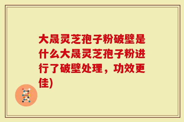 大晟灵芝孢子粉破壁是什么大晟灵芝孢子粉进行了破壁处理，功效更佳)