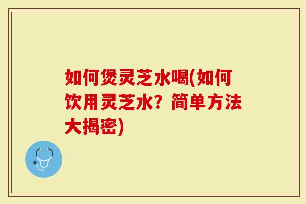 如何煲灵芝水喝(如何饮用灵芝水？简单方法大揭密)