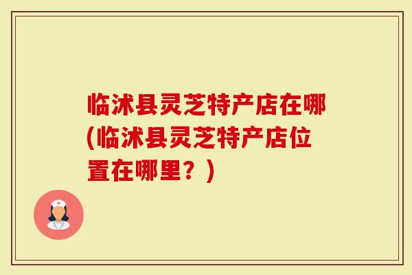 临沭县灵芝特产店在哪(临沭县灵芝特产店位置在哪里？)