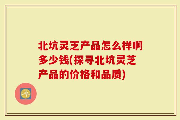 北坑灵芝产品怎么样啊多少钱(探寻北坑灵芝产品的价格和品质)