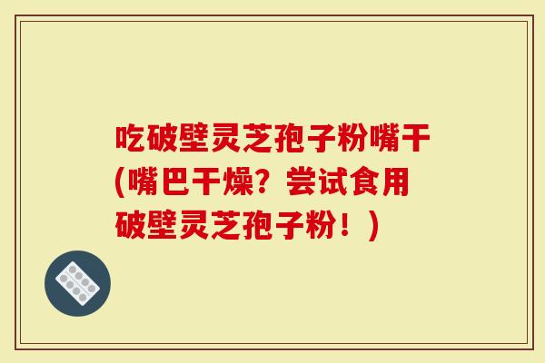 吃破壁灵芝孢子粉嘴干(嘴巴干燥？尝试食用破壁灵芝孢子粉！)