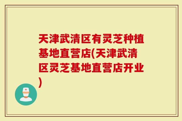 天津武清区有灵芝种植基地直营店(天津武清区灵芝基地直营店开业)