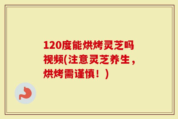 120度能烘烤灵芝吗视频(注意灵芝养生，烘烤需谨慎！)