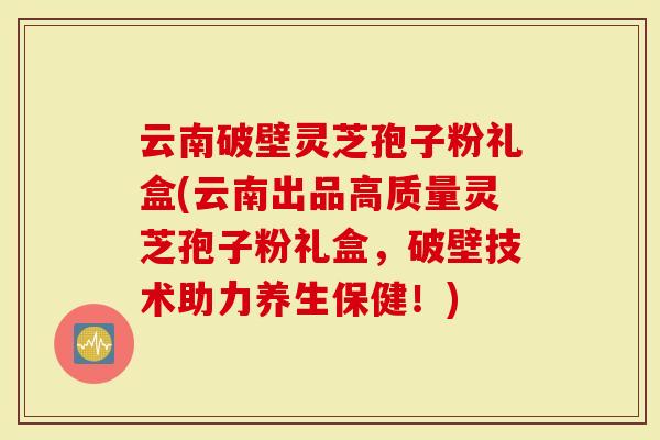 云南破壁灵芝孢子粉礼盒(云南出品高质量灵芝孢子粉礼盒，破壁技术助力养生保健！)