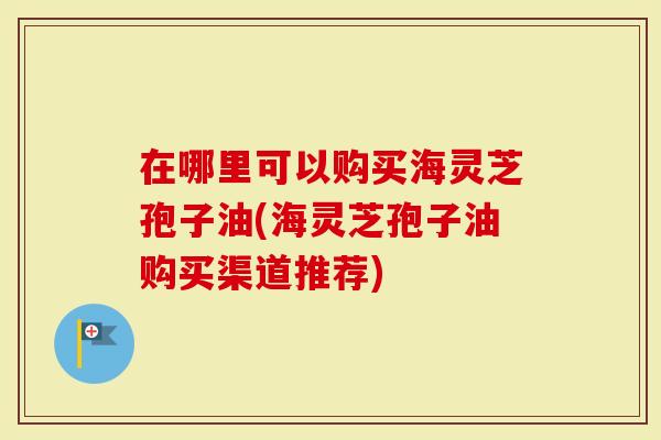 在哪里可以购买海灵芝孢子油(海灵芝孢子油购买渠道推荐)