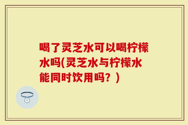 喝了灵芝水可以喝柠檬水吗(灵芝水与柠檬水能同时饮用吗？)