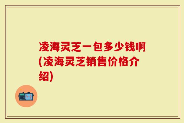 凌海灵芝一包多少钱啊(凌海灵芝销售价格介绍)