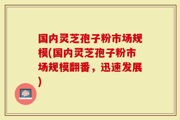 国内灵芝孢子粉市场规模(国内灵芝孢子粉市场规模翻番，迅速发展)