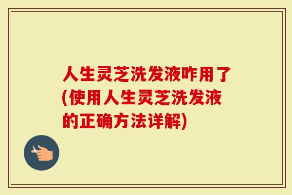 人生灵芝洗发液咋用了(使用人生灵芝洗发液的正确方法详解)