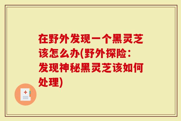 在野外发现一个黑灵芝该怎么办(野外探险：发现神秘黑灵芝该如何处理)