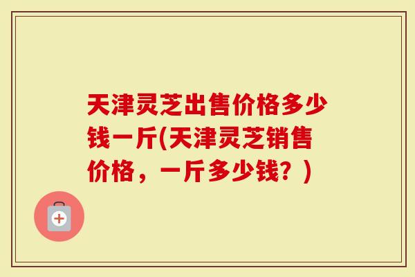 天津灵芝出售价格多少钱一斤(天津灵芝销售价格，一斤多少钱？)