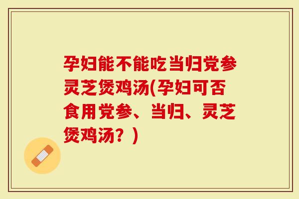 孕妇能不能吃当归党参灵芝煲鸡汤(孕妇可否食用党参、当归、灵芝煲鸡汤？)