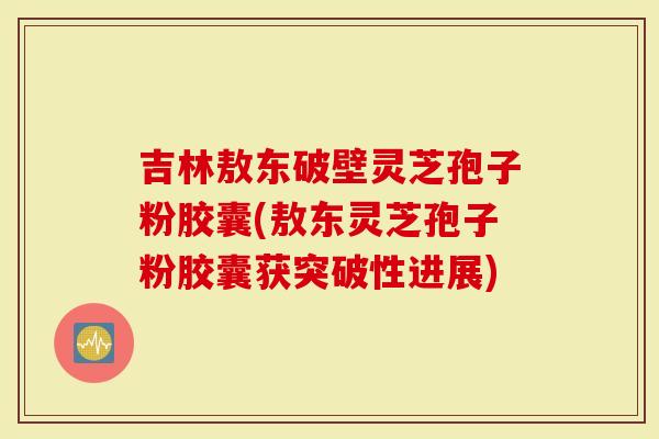 吉林敖东破壁灵芝孢子粉胶囊(敖东灵芝孢子粉胶囊获突破性进展)