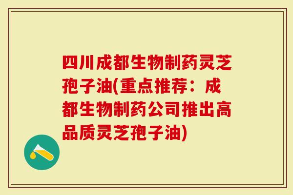 四川成都生物制药灵芝孢子油(重点推荐：成都生物制药公司推出高品质灵芝孢子油)