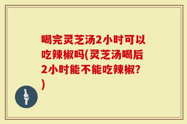 喝完灵芝汤2小时可以吃辣椒吗(灵芝汤喝后2小时能不能吃辣椒？)