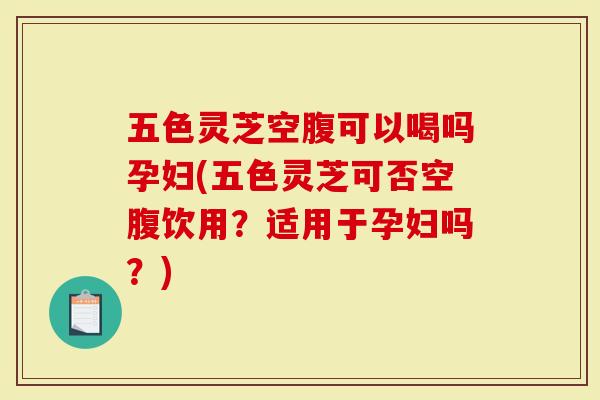 五色灵芝空腹可以喝吗孕妇(五色灵芝可否空腹饮用？适用于孕妇吗？)