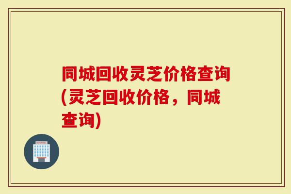 同城回收灵芝价格查询(灵芝回收价格，同城查询)