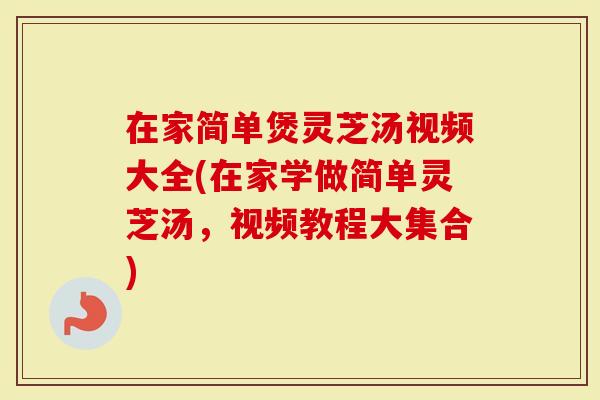 在家简单煲灵芝汤视频大全(在家学做简单灵芝汤，视频教程大集合)