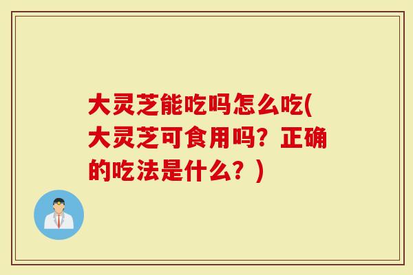 大灵芝能吃吗怎么吃(大灵芝可食用吗？正确的吃法是什么？)