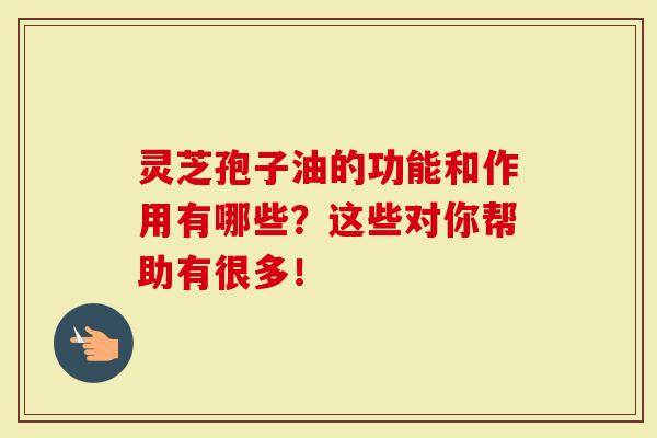 灵芝孢子油的功能和作用有哪些？这些对你帮助有很多！