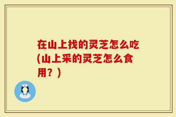 在山上找的灵芝怎么吃(山上采的灵芝怎么食用？)