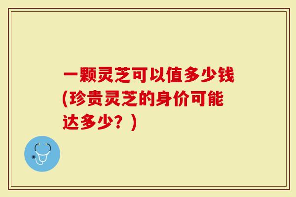 一颗灵芝可以值多少钱(珍贵灵芝的身价可能达多少？)