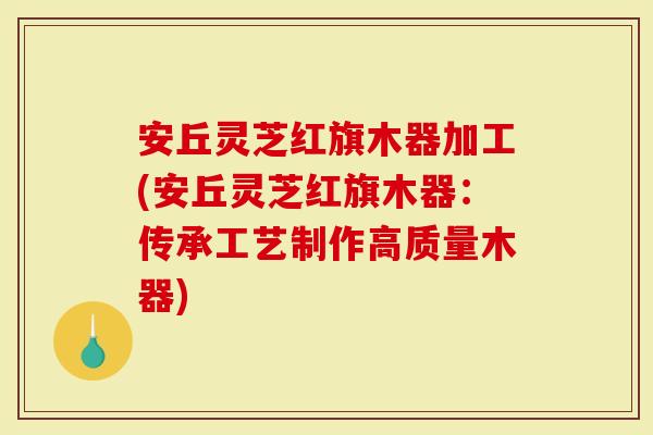 安丘灵芝红旗木器加工(安丘灵芝红旗木器：传承工艺制作高质量木器)