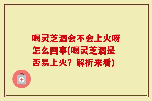 喝灵芝酒会不会上火呀怎么回事(喝灵芝酒是否易上火？解析来看)