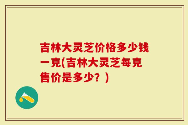 吉林大灵芝价格多少钱一克(吉林大灵芝每克售价是多少？)