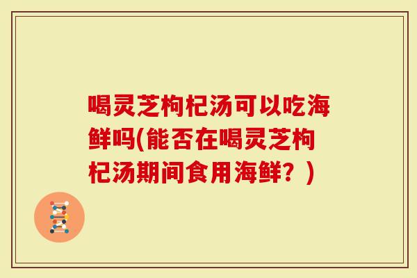 喝灵芝枸杞汤可以吃海鲜吗(能否在喝灵芝枸杞汤期间食用海鲜？)