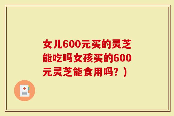 女儿600元买的灵芝能吃吗女孩买的600元灵芝能食用吗？)