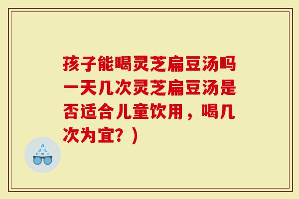 孩子能喝灵芝扁豆汤吗一天几次灵芝扁豆汤是否适合儿童饮用，喝几次为宜？)