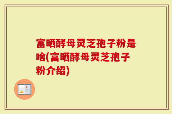 富晒酵母灵芝孢子粉是啥(富晒酵母灵芝孢子粉介绍)