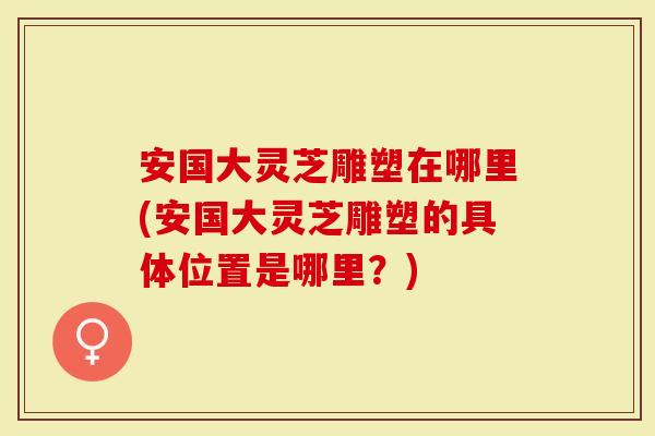 安国大灵芝雕塑在哪里(安国大灵芝雕塑的具体位置是哪里？)