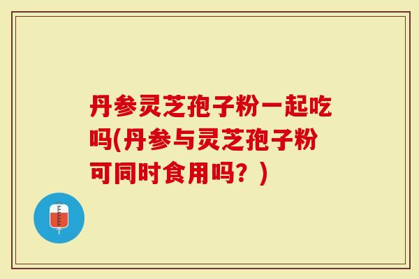 丹参灵芝孢子粉一起吃吗(丹参与灵芝孢子粉可同时食用吗？)