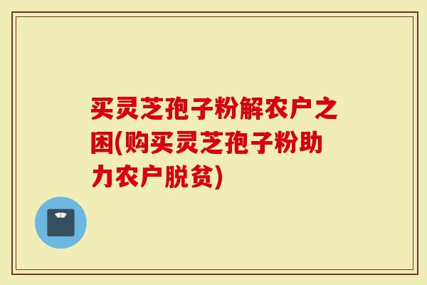 买灵芝孢子粉解农户之困(购买灵芝孢子粉助力农户脱贫)