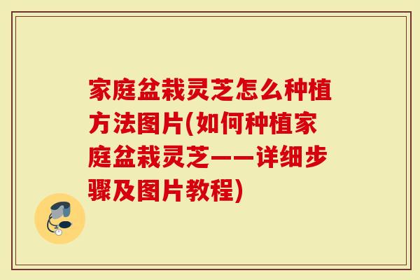 家庭盆栽灵芝怎么种植方法图片(如何种植家庭盆栽灵芝——详细步骤及图片教程)