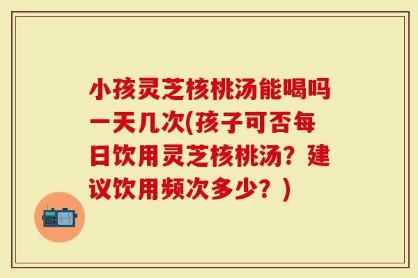 小孩灵芝核桃汤能喝吗一天几次(孩子可否每日饮用灵芝核桃汤？建议饮用频次多少？)