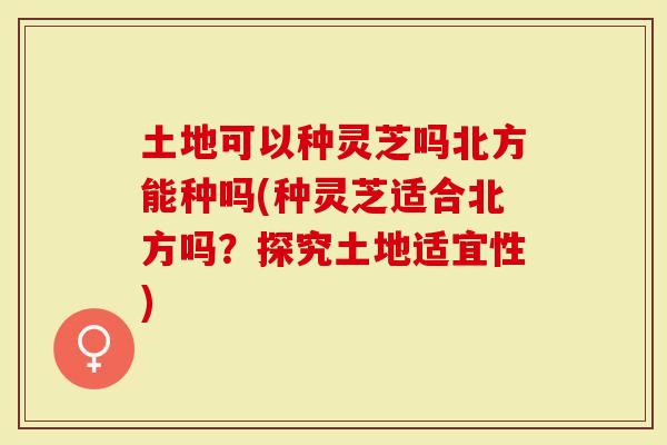 土地可以种灵芝吗北方能种吗(种灵芝适合北方吗？探究土地适宜性)