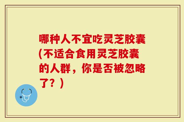 哪种人不宜吃灵芝胶囊(不适合食用灵芝胶囊的人群，你是否被忽略了？)