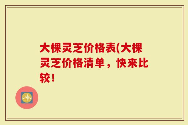 大棵灵芝价格表(大棵灵芝价格清单，快来比较！