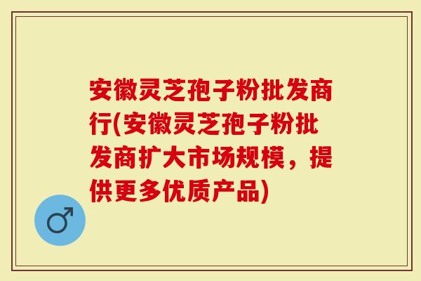 安徽灵芝孢子粉批发商行(安徽灵芝孢子粉批发商扩大市场规模，提供更多优质产品)