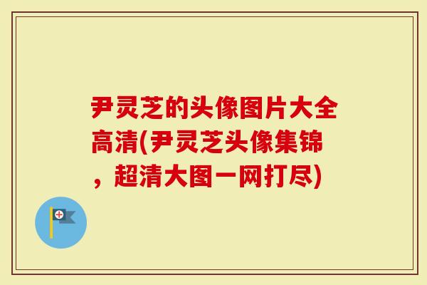 尹灵芝的头像图片大全高清(尹灵芝头像集锦，超清大图一网打尽)