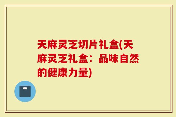 天麻灵芝切片礼盒(天麻灵芝礼盒：品味自然的健康力量)