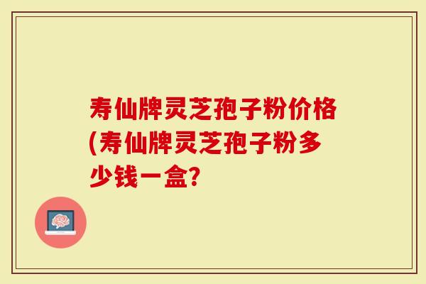 寿仙牌灵芝孢子粉价格(寿仙牌灵芝孢子粉多少钱一盒？