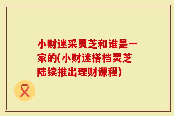 小财迷采灵芝和谁是一家的(小财迷搭档灵芝陆续推出理财课程)