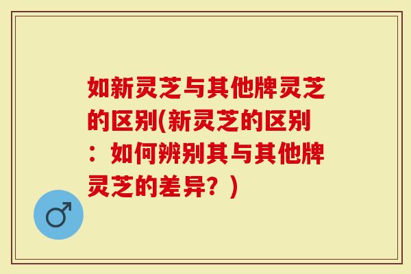 如新灵芝与其他牌灵芝的区别(新灵芝的区别：如何辨别其与其他牌灵芝的差异？)