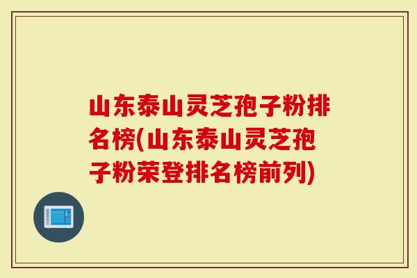 山东泰山灵芝孢子粉排名榜(山东泰山灵芝孢子粉荣登排名榜前列)