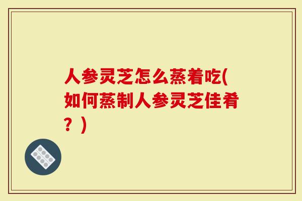 人参灵芝怎么蒸着吃(如何蒸制人参灵芝佳肴？)