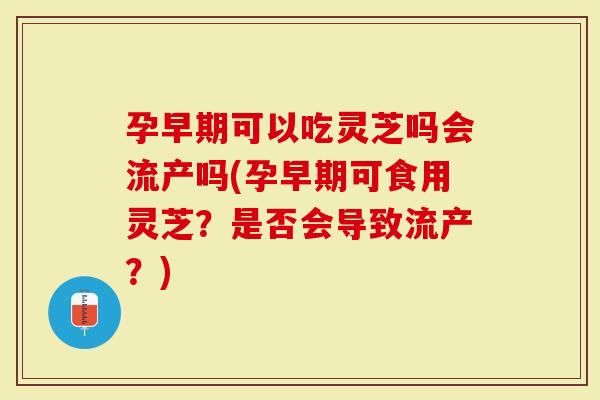 孕早期可以吃灵芝吗会流产吗(孕早期可食用灵芝？是否会导致流产？)